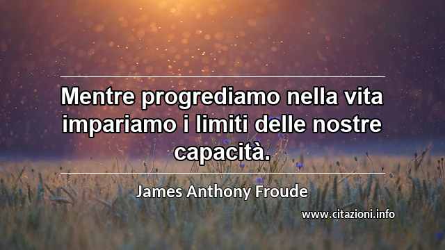 “Mentre progrediamo nella vita impariamo i limiti delle nostre capacità.”
