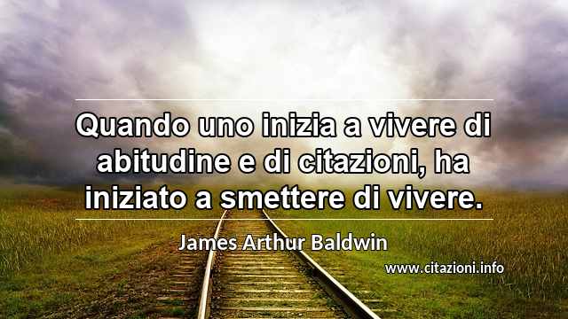 “Quando uno inizia a vivere di abitudine e di citazioni, ha iniziato a smettere di vivere.”