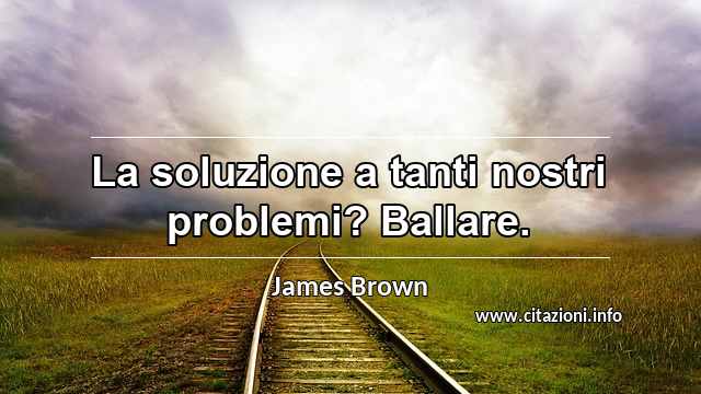 “La soluzione a tanti nostri problemi? Ballare.”