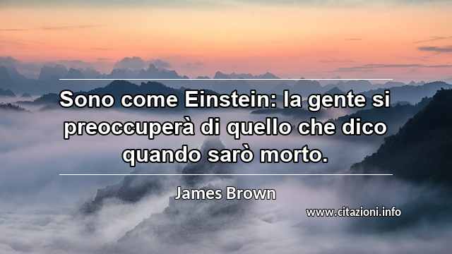 “Sono come Einstein: la gente si preoccuperà di quello che dico quando sarò morto.”