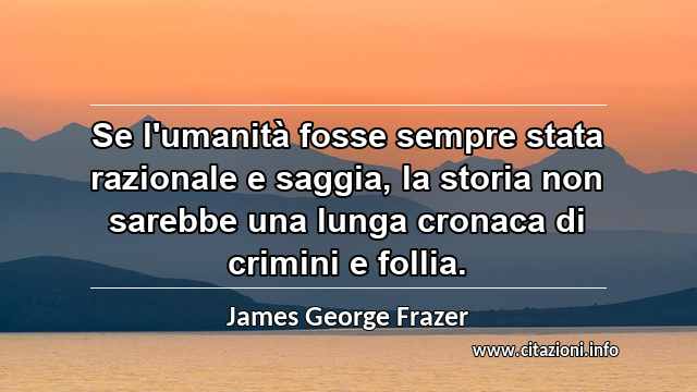 “Se l'umanità fosse sempre stata razionale e saggia, la storia non sarebbe una lunga cronaca di crimini e follia.”