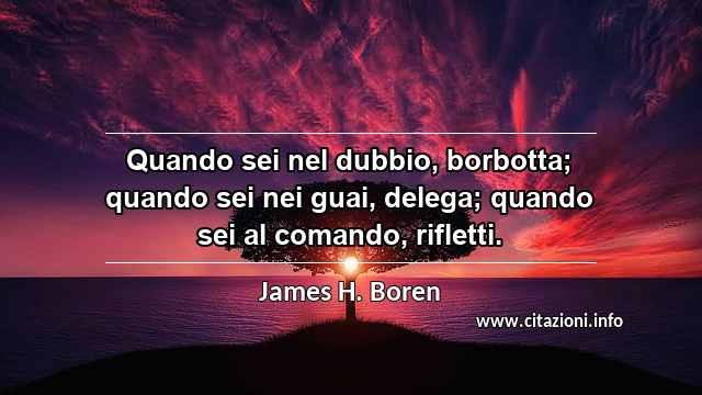 “Quando sei nel dubbio, borbotta; quando sei nei guai, delega; quando sei al comando, rifletti.”