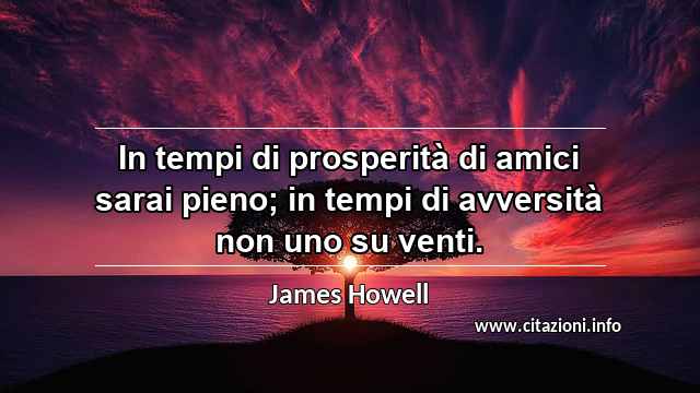 “In tempi di prosperità di amici sarai pieno; in tempi di avversità non uno su venti.”