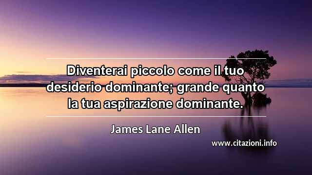 “Diventerai piccolo come il tuo desiderio dominante; grande quanto la tua aspirazione dominante.”