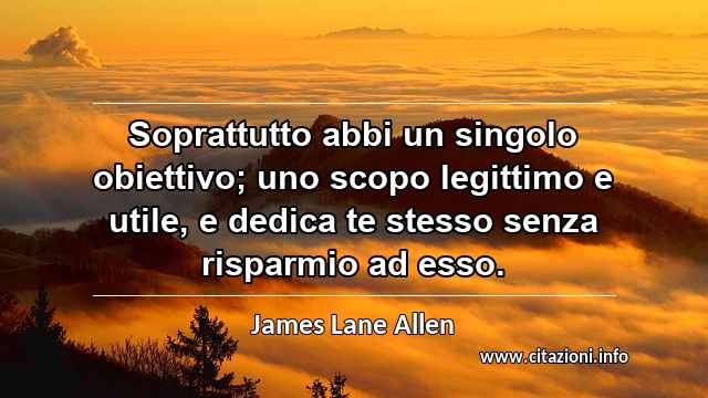 “Soprattutto abbi un singolo obiettivo; uno scopo legittimo e utile, e dedica te stesso senza risparmio ad esso.”