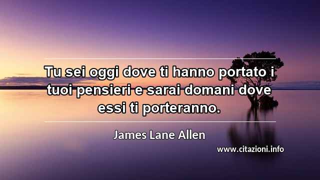 “Tu sei oggi dove ti hanno portato i tuoi pensieri e sarai domani dove essi ti porteranno.”