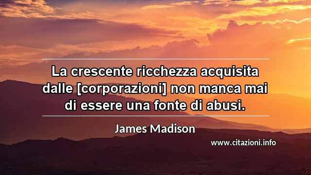 “La crescente ricchezza acquisita dalle [corporazioni] non manca mai di essere una fonte di abusi.”