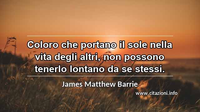 “Coloro che portano il sole nella vita degli altri, non possono tenerlo lontano da se stessi.”