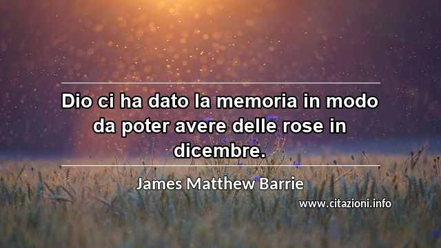 “Dio ci ha dato la memoria in modo da poter avere delle rose in dicembre.”