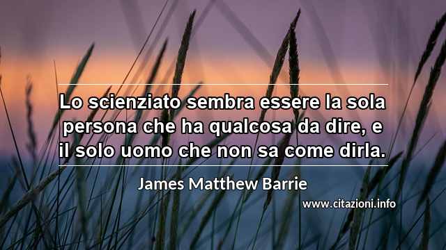 “Lo scienziato sembra essere la sola persona che ha qualcosa da dire, e il solo uomo che non sa come dirla.”