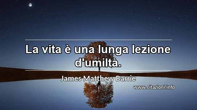 “La vita è una lunga lezione d'umiltà.”