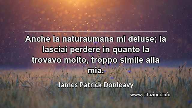 “Anche la naturaumana mi deluse; la lasciai perdere in quanto la trovavo molto, troppo simile alla mia.”