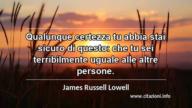 “Qualunque certezza tu abbia stai sicuro di questo: che tu sei terribilmente uguale alle altre persone.”