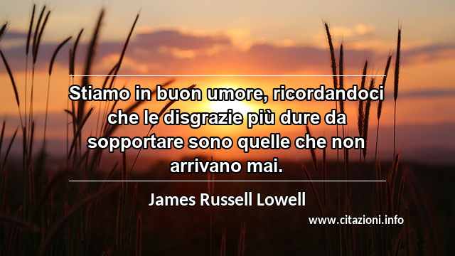 “Stiamo in buon umore, ricordandoci che le disgrazie più dure da sopportare sono quelle che non arrivano mai.”