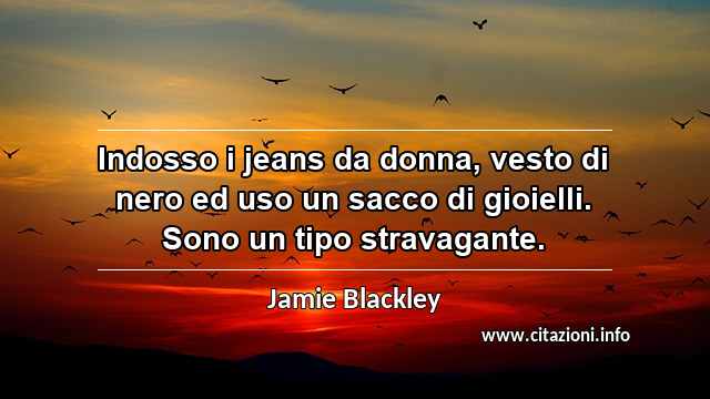 “Indosso i jeans da donna, vesto di nero ed uso un sacco di gioielli. Sono un tipo stravagante.”