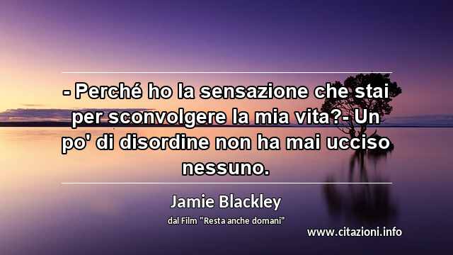 “- Perché ho la sensazione che stai per sconvolgere la mia vita?- Un po' di disordine non ha mai ucciso nessuno.”