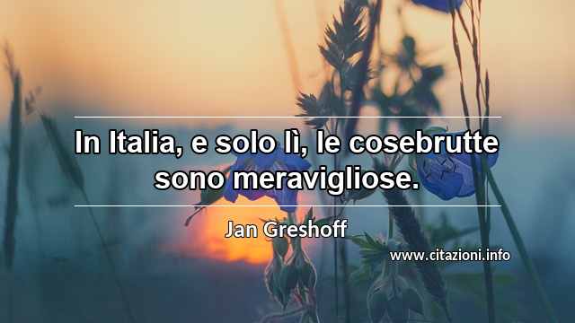 “In Italia, e solo lì, le cosebrutte sono meravigliose.”