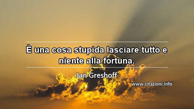 “È una cosa stupida lasciare tutto e niente alla fortuna.”