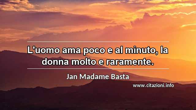 “L'uomo ama poco e al minuto, la donna molto e raramente.”