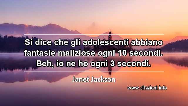 “Si dice che gli adolescenti abbiano fantasie maliziose ogni 10 secondi. Beh, io ne ho ogni 3 secondi.”