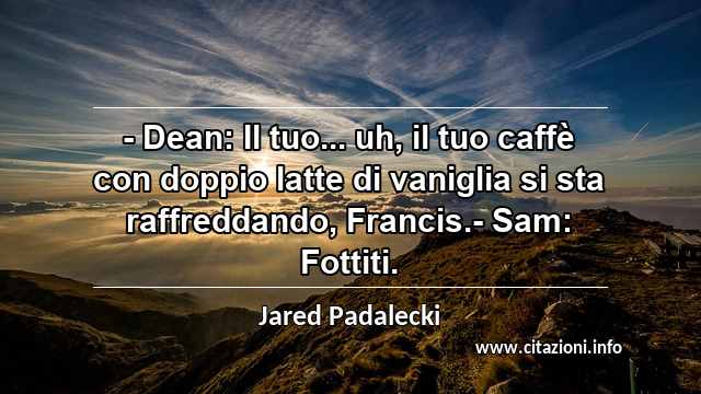 “- Dean: Il tuo... uh, il tuo caffè con doppio latte di vaniglia si sta raffreddando, Francis.- Sam: Fottiti.”
