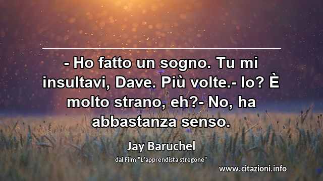 “- Ho fatto un sogno. Tu mi insultavi, Dave. Più volte.- Io? È molto strano, eh?- No, ha abbastanza senso.”