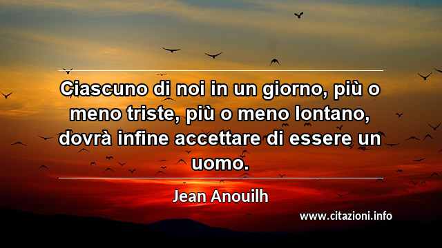 “Ciascuno di noi in un giorno, più o meno triste, più o meno lontano, dovrà infine accettare di essere un uomo.”