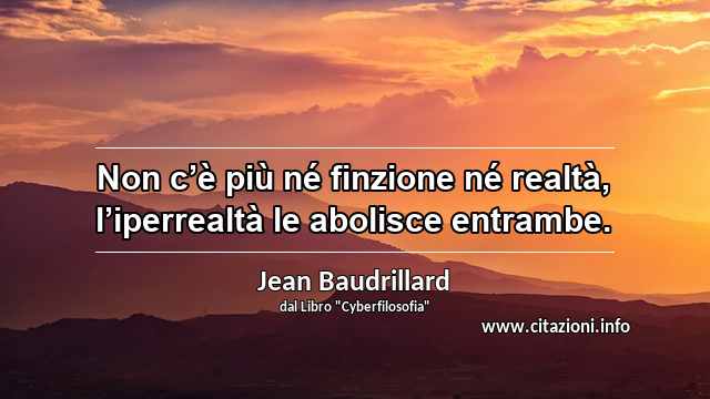 “Non c’è più né finzione né realtà, l’iperrealtà le abolisce entrambe.”