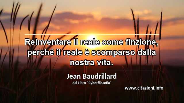 “Reinventare il reale come finzione, perché il reale è scomparso dalla nostra vita.”