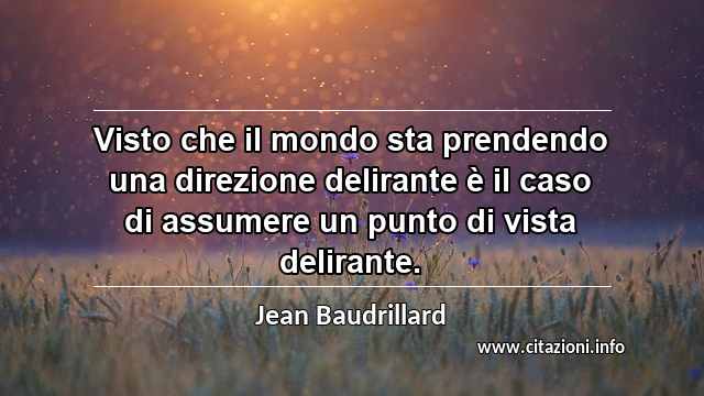 “Visto che il mondo sta prendendo una direzione delirante è il caso di assumere un punto di vista delirante.”