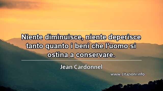“Niente diminuisce, niente deperisce tanto quanto i beni che l'uomo si ostina a conservare.”