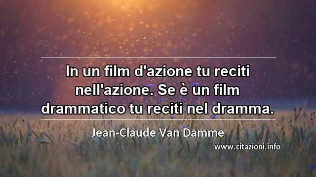“In un film d'azione tu reciti nell'azione. Se è un film drammatico tu reciti nel dramma.”