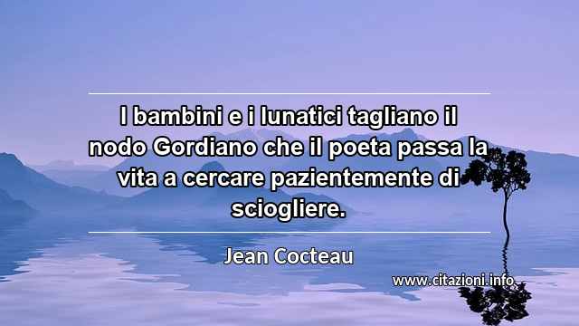 “I bambini e i lunatici tagliano il nodo Gordiano che il poeta passa la vita a cercare pazientemente di sciogliere.”