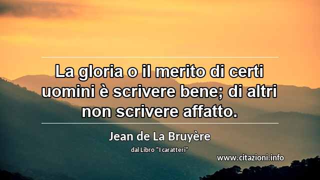 “La gloria o il merito di certi uomini è scrivere bene; di altri non scrivere affatto.”