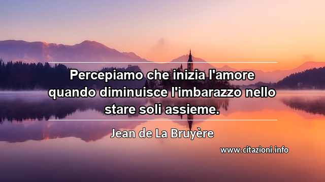 “Percepiamo che inizia l'amore quando diminuisce l'imbarazzo nello stare soli assieme.”