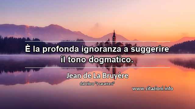 “È la profonda ignoranza a suggerire il tono dogmatico.”