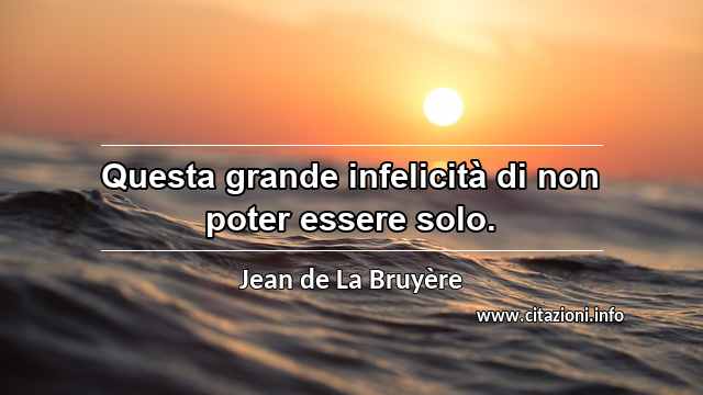 “Questa grande infelicità di non poter essere solo.”
