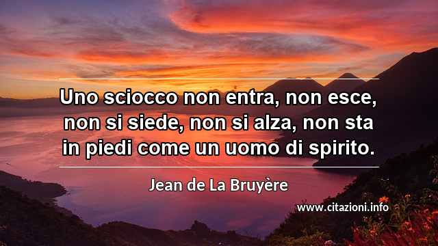 “Uno sciocco non entra, non esce, non si siede, non si alza, non sta in piedi come un uomo di spirito.”