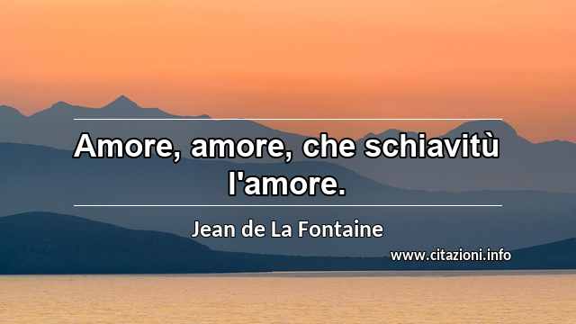 “Amore, amore, che schiavitù l'amore.”