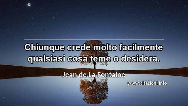 “Chiunque crede molto facilmente qualsiasi cosa teme o desidera.”