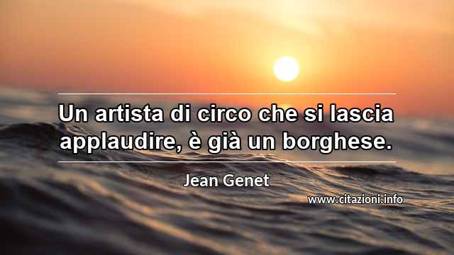 “Un artista di circo che si lascia applaudire, è già un borghese.”