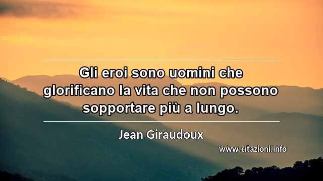 “Gli eroi sono uomini che glorificano la vita che non possono sopportare più a lungo.”