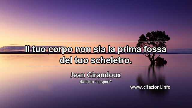 “Il tuo corpo non sia la prima fossa del tuo scheletro.”