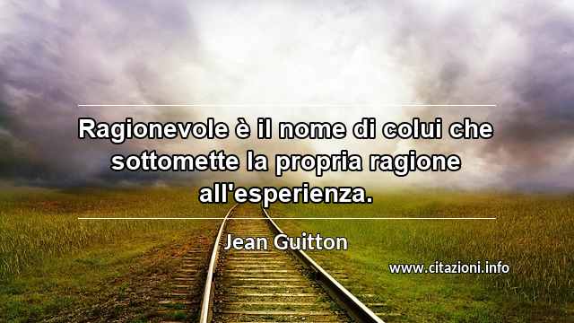 “Ragionevole è il nome di colui che sottomette la propria ragione all'esperienza.”