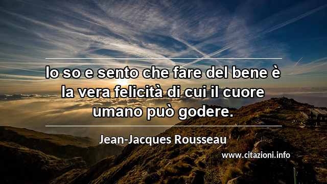 “Io so e sento che fare del bene è la vera felicità di cui il cuore umano può godere.”