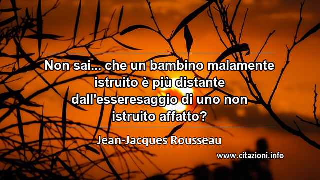 “Non sai... che un bambino malamente istruito è più distante dall'esseresaggio di uno non istruito affatto?”