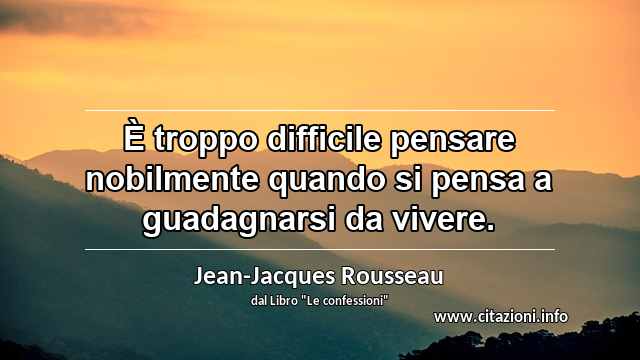 “È troppo difficile pensare nobilmente quando si pensa a guadagnarsi da vivere.”