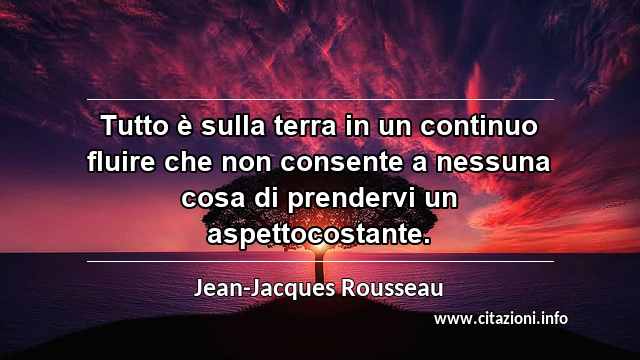 “Tutto è sulla terra in un continuo fluire che non consente a nessuna cosa di prendervi un aspettocostante.”