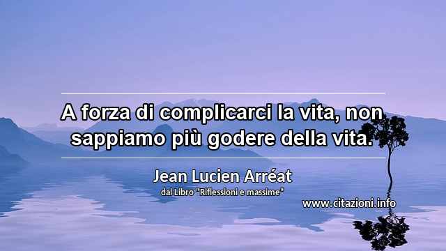 “A forza di complicarci la vita, non sappiamo più godere della vita.”