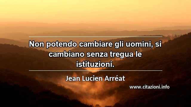 “Non potendo cambiare gli uomini, si cambiano senza tregua le istituzioni.”